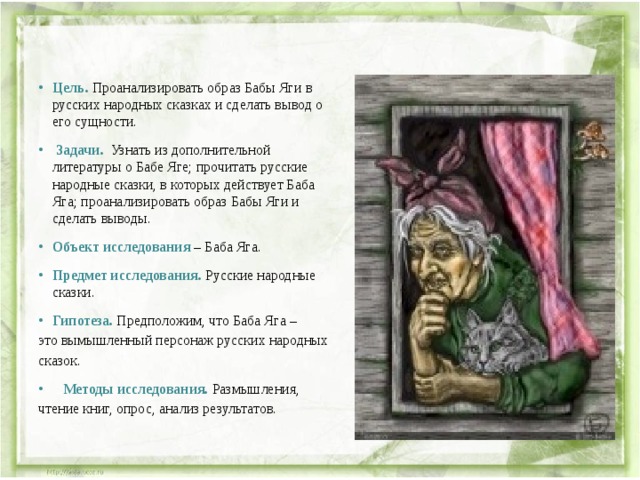 Цель. Проанализировать образ Бабы Яги в русских народных сказках и сделать вывод о его сущности.   Задачи. Узнать из дополнительной литературы о Бабе Яге; прочитать русские народные сказки, в которых действует Баба Яга; проанализировать образ Бабы Яги и сделать выводы.  Объект исследования  – Баба Яга.  Предмет исследования. Русские народные сказки.  Гипотеза. Предположим, что Баба Яга – это вымышленный персонаж русских народных сказок.   Методы исследования. Размышления, чтение книг, опрос, анализ результатов. 