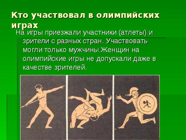 Кто участвовал в олимпийских играх На игры приезжали участники (атлеты) и зрители с разных стран. Участвовать могли только мужчины.Женщин на олимпийские игры не допускали даже в качестве зрителей. 