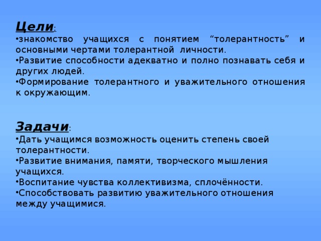 Цели : знакомство учащихся с понятием “толерантность” и основными чертами толерантной личности. Развитие способности адекватно и полно познавать себя и других людей. Формирование толерантного и уважительного отношения к окружающим.  Задачи : Дать учащимся возможность оценить степень своей толерантности. Развитие внимания, памяти, творческого мышления учащихся. Воспитание чувства коллективизма, сплочённости. Способствовать развитию уважительного отношения между учащимися. 