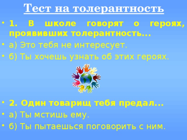 Тест на толерантность  1. В школе говорят о героях, проявивших толерантность... а) Это тебя не интересует. б) Ты хочешь узнать об этих героях.  2. Один товарищ тебя предал... а) Ты мстишь ему. б) Ты пытаешься поговорить с ним. 