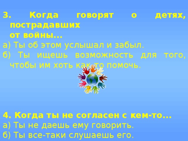 3. Когда говорят о детях, пострадавших  от войны... а) Ты об этом услышал и забыл. б) Ты ищешь возможность для того, чтобы им хоть как-то помочь.    4. Когда ты не согласен с кем-то... а) Ты не даешь ему говорить. б) Ты все-таки слушаешь его. 
