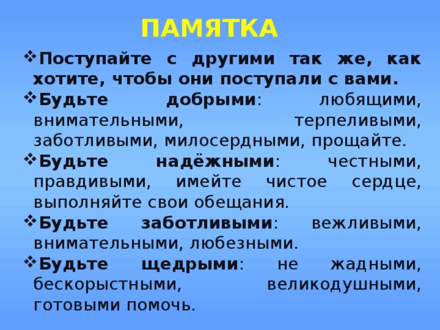 ПАМЯТКА Поступайте с другими так же, как хотите, чтобы они поступали с вами. Будьте добрыми : любящими, внимательными, терпеливыми, заботливыми, милосердными, прощайте. Будьте надёжными : честными, правдивыми, имейте чистое сердце, выполняйте свои обещания. Будьте заботливыми : вежливыми, внимательными, любезными. Будьте щедрыми : не жадными, бескорыстными, великодушными, готовыми помочь. Поступайте с другими так же, как хотите, чтобы они поступали с вами. Будьте добрыми : любящими, внимательными, терпеливыми, заботливыми, милосердными, прощайте. Будьте надёжными : честными, правдивыми, имейте чистое сердце, выполняйте свои обещания. Будьте заботливыми : вежливыми, внимательными, любезными. Будьте щедрыми : не жадными, бескорыстными, великодушными, готовыми помочь. 