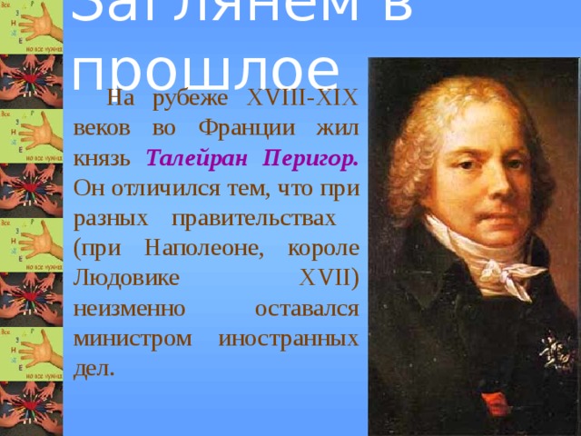 Заглянем в прошлое  На рубеже XVIII-XIX веков во Франции жил князь Талейран Перигор.  Он отличился тем, что при разных правительствах  (при Наполеоне, короле Людовике XVII) неизменно оставался министром иностранных дел. 