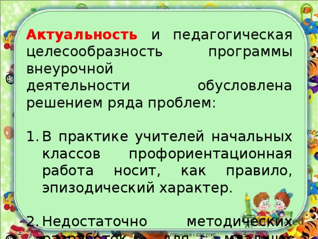 Актуальность и педагогическая целесообразность программы внеурочной деятельности обусловлена решением ряда проблем: В практике учителей начальных классов профориентационная работа носит, как правило, эпизодический характер. Недостаточно методических разработок для младших школьников. 