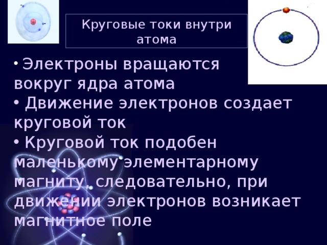 Круговые токи внутри атома  Электроны вращаются вокруг ядра атома  Движение электронов создает круговой ток  Круговой ток подобен маленькому элементарному магниту, следовательно, при движении электронов возникает магнитное поле  