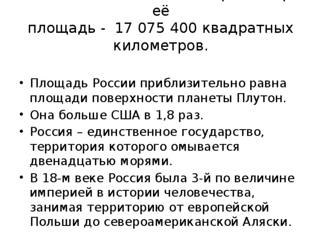 Россия – самая большая страна мира, её  площадь - 17 075 400 квадратных километров.   Площадь России приблизительно равна площади поверхности планеты Плутон. Она больше США в 1,8 раз. Россия – единственное государство, территория которого омывается двенадцатью морями. В 18-м веке Россия была 3-й по величине империей в истории человечества, занимая территорию от европейской Польши до североамериканской Аляски. 