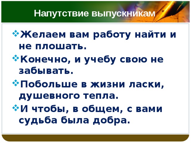 Напутствие выпускникам Желаем вам работу найти и не плошать. Конечно, и учебу свою не забывать. Побольше в жизни ласки, душевного тепла. И чтобы, в общем, с вами судьба была добра.   