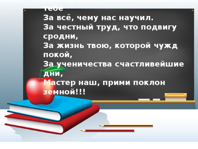 Мастер наш, земной поклон тебе За всё, чему нас научил. За честный труд, что подвигу сродни, За жизнь твою, которой чужд покой, За ученичества счастливейшие дни, Мастер наш, прими поклон земной!!! 