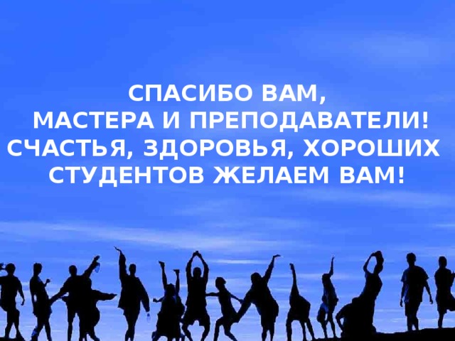 СПАСИБО ВАМ,  МАСТЕРА И ПРЕПОДАВАТЕЛИ! СЧАСТЬЯ, ЗДОРОВЬЯ, ХОРОШИХ СТУДЕНТОВ ЖЕЛАЕМ ВАМ! 
