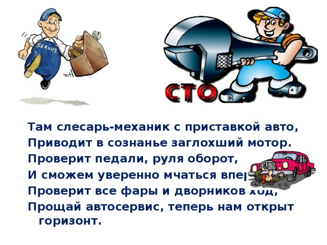 Там слесарь-механик с приставкой авто, Приводит в сознанье заглохший мотор. Проверит педали, руля оборот, И сможем уверенно мчаться вперёд. Проверит все фары и дворников ход, Прощай автосервис, теперь нам открыт горизонт. 
