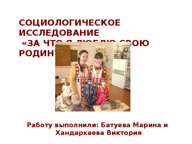  СОЦИОЛОГИЧЕСКОЕ ИССЛЕДОВАНИЕ  «ЗА ЧТО Я ЛЮБЛЮ СВОЮ РОДИНУ» Работу выполнили: Батуева Марина и  Хандархаева Виктория 