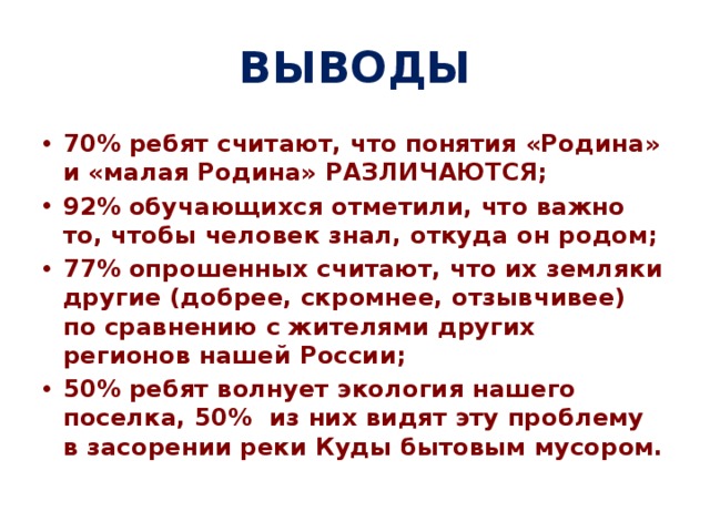 ВЫВОДЫ 70% ребят считают, что понятия «Родина» и «малая Родина» РАЗЛИЧАЮТСЯ; 92% обучающихся отметили, что важно то, чтобы человек знал, откуда он родом; 77% опрошенных считают, что их земляки другие (добрее, скромнее, отзывчивее) по сравнению с жителями других регионов нашей России; 50% ребят волнует экология нашего поселка, 50% из них видят эту проблему в засорении реки Куды бытовым мусором. 