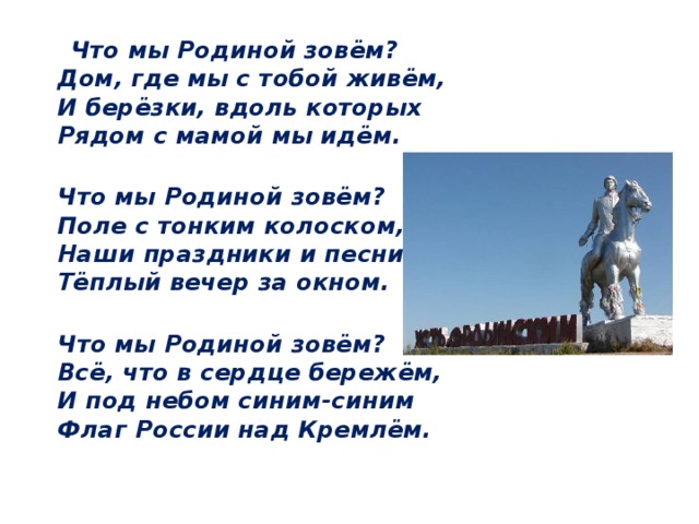  Что мы Родиной зовём?  Дом, где мы с тобой живём,  И берёзки, вдоль которых  Рядом с мамой мы идём.  Что мы Родиной зовём?  Поле с тонким колоском,  Наши праздники и песни,  Тёплый вечер за окном.  Что мы Родиной зовём?  Всё, что в сердце бережём,  И под небом синим-синим  Флаг России над Кремлём. 
