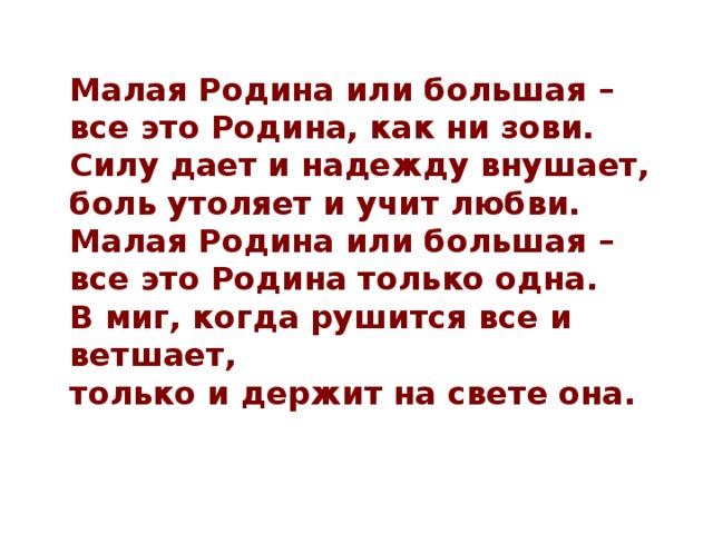  Малая Родина или большая –   все это Родина, как ни зови.  Силу дает и надежду внушает,  боль утоляет и учит любви.  Малая Родина или большая –  все это Родина только одна.  В миг, когда рушится все и ветшает,   только и держит на свете она. 
