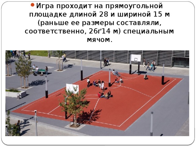 Игра проходит на прямоугольной площадке длиной 28 и шириной 15 м (раньше ее размеры составляли, соответственно, 26ґ14 м) специальным мячом. 