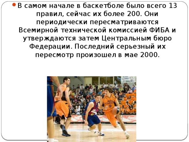 В самом начале в баскетболе было всего 13 правил, сейчас их более 200. Они периодически пересматриваются Всемирной технической комиссией ФИБА и утверждаются затем Центральным бюро Федерации. Последний серьезный их пересмотр произошел в мае 2000. 
