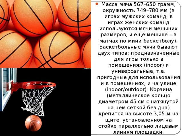 Масса мяча 567–650 грамм, окружность 749–780 мм (в играх мужских команд; в играх женских команд используются мячи меньших размеров, и еще меньше – в матчах по мини-баскетболу). Баскетбольные мячи бывают двух типов: предназначенные для игры только в помещениях (indoor) и универсальные, т.е. пригодные для использования и в помещениях, и на улице (indoor/outdoor). Корзина (металлическое кольцо диаметром 45 см с натянутой на нем сеткой без дна) крепится на высоте 3,05 м на щите, установленном на стойке параллельно лицевым линиям площадки. 