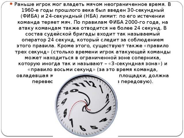 Раньше игрок мог владеть мячом неограниченное время. В 1960-е годы прошлого века был введен 30-секундный (ФИБА) и 24-секундный (НБА) лимит: по его истечении команда теряет мяч. По правилам ФИБА 2000-го года, на атаку командам также отводится не более 24 секунд. В состав судейской бригады входит так называемый оператор 24 секунд, который следит за соблюдением этого правила. Кроме этого, существуют также «правило трех секунд» (столько времени игрок атакующей команды может находиться в ограниченной зоне соперника, которую иногда так и называют – «3-секундная зона») и «правило восьми секунд» (за это время команда, овладевшая мячом на своей половине площадки, должна перевести его из тыловой зоны в передовую). 