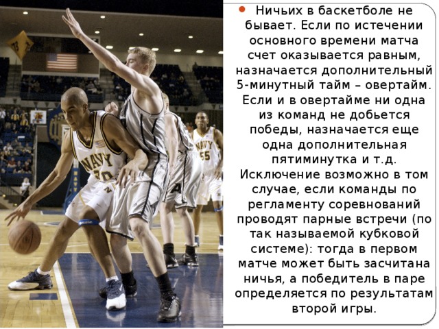 Ничьих в баскетболе не бывает. Если по истечении основного времени матча счет оказывается равным, назначается дополнительный 5-минутный тайм – овертайм. Если и в овертайме ни одна из команд не добьется победы, назначается еще одна дополнительная пятиминутка и т.д. Исключение возможно в том случае, если команды по регламенту соревнований проводят парные встречи (по так называемой кубковой системе): тогда в первом матче может быть засчитана ничья, а победитель в паре определяется по результатам второй игры. 