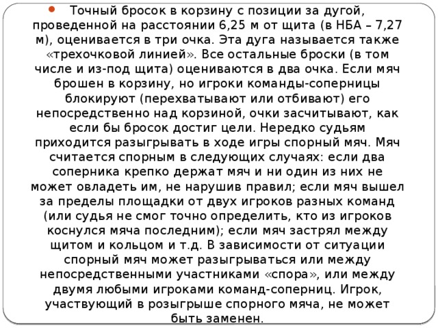 Точный бросок в корзину с позиции за дугой, проведенной на расстоянии 6,25 м от щита (в НБА – 7,27 м), оценивается в три очка. Эта дуга называется также «трехочковой линией». Все остальные броски (в том числе и из-под щита) оцениваются в два очка. Если мяч брошен в корзину, но игроки команды-соперницы блокируют (перехватывают или отбивают) его непосредственно над корзиной, очки засчитывают, как если бы бросок достиг цели. Нередко судьям приходится разыгрывать в ходе игры спорный мяч. Мяч считается спорным в следующих случаях: если два соперника крепко держат мяч и ни один из них не может овладеть им, не нарушив правил; если мяч вышел за пределы площадки от двух игроков разных команд (или судья не смог точно определить, кто из игроков коснулся мяча последним); если мяч застрял между щитом и кольцом и т.д. В зависимости от ситуации спорный мяч может разыгрываться или между непосредственными участниками «спора», или между двумя любыми игроками команд-соперниц. Игрок, участвующий в розыгрыше спорного мяча, не может быть заменен. 