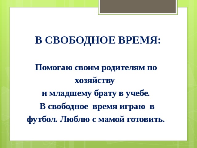 В свободное время: Помогаю своим родителям по хозяйству и младшему брату в учебе.  В свободное время играю в футбол. Люблю с мамой готовить. 