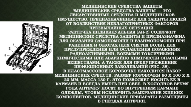 Медицинские средства защиты  ￼Медицинские средства защиты — это лекарственные средства и медицинское имущество, предназначенные для защиты людей от воздействия неблагоприятных факторов чрезвычайных ситуаций.  ￼Аптечка индивидуальная (АИ-2) содержит медицинские средства защиты и предназначена для оказания самопомощи и взаимопомощи при ранениях и ожогах (для снятия боли), для предупреждения или ослабления поражения радиоактивными, боевыми токсичными химическими или аварийно химически опасными веществами, а также для предупреждения инфекционных заболеваний (рис. 38).  В пластмассовой коробочке находится набор медицинских средств. Размер коробочки 90 х 100 х х 20 мм, масса 130 г. Это позволяет носить ее в кармане и всегда иметь при себе. В холодное время года аптечку носят во внутреннем кармане одежды, чтобы исключить замерзание жидких компонентов. Медицинские препараты размещены в гнездах аптечки. 