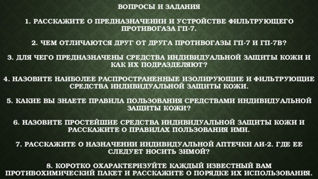 Вопросы и задания   1. Расскажите о предназначении и устройстве фильтрующего противогаза ГП-7.   2. Чем отличаются друг от друга противогазы ГП-7 и ГП-7В?   3. Для чего предназначены средства индивидуальной защиты кожи и как их подразделяют?   4. Назовите наиболее распространенные изолирующие и фильтрующие средства индивидуальной защиты кожи.   5. Какие вы знаете правила пользования средствами индивидуальной защиты кожи?   6. Назовите простейшие средства индивидуальной защиты кожи и расскажите о правилах пользования ими.   7. Расскажите о назначении индивидуальной аптечки АИ-2. Где ее следует носить зимой?   8. Коротко охарактеризуйте каждый известный вам противохимический пакет и расскажите о порядке их использования. 