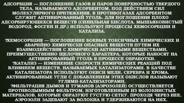 Адсорбция — поглощение газов и паров поверхностью твердого тела, называемого адсорбентом, под действием сил молекулярного притяжения. В противогазах адсорбентом служит активированный уголь. Для поглощения плохо адсорбирующихся веществ (синильная кислота, мышьяковистый водород, фосген и др.) используют процессы хемосорбции и катализа.   ￼Хемосорбция — поглощение боевых токсичных химических и аварийно химически опасных веществ путем их взаимодействия с химически активными веществами, преимущественно щелочного характера, которые наносят на активированный уголь в процессе обработки.  ￼Катализ — изменение скорости химических реакций под влиянием веществ, называемых катализаторами. В качестве катализатора используют окиси меди, серебра и хрома. Активированные угли с добавлением этих окислов называют углями-катализаторами.  ￼Фильтрация дымов и туманов (аэрозолей) осуществляется противодымным фильтром, изготовленным из волокнистых материалов, которые образуют густую сетку. Проходя через нее, аэрозоли задевают за волокна и удерживаются на них. 