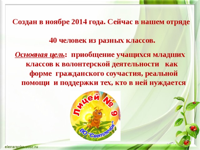 Создан в ноябре 2014 года. Сейчас в нашем отряде  40 человек из разных классов. Основная цель : приобщение учащихся младших классов к волонтерской деятельности как форме гражданского соучастия, реальной помощи и поддержки тех, кто в ней нуждается 