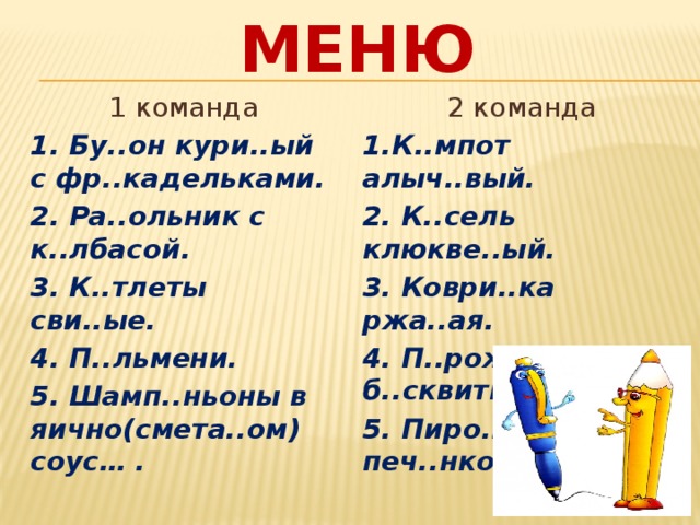 Меню 1 команда 2 команда 1. Бу..он кури..ый с фр..кадельками. 1.К..мпот алыч..вый. 2. Ра..ольник с к..лбасой. 2. К..сель клюкве..ый. 3. К..тлеты сви..ые. 3. Коври..ка ржа..ая. 4. П..льмени. 4. П..рожное б..сквитное. 5. Шамп..ньоны в яично(смета..ом) соус… . 5. Пиро..ки с печ..нкой. 