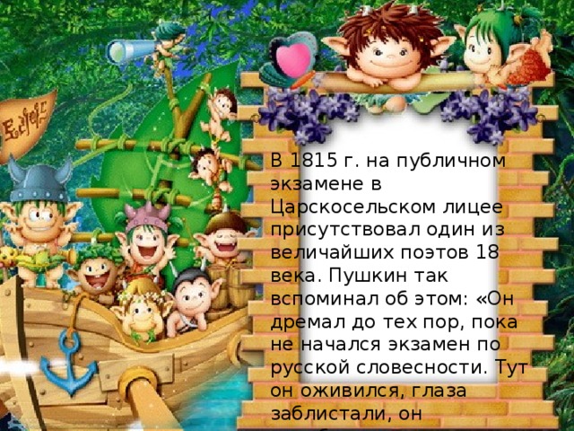 В 1815 г. на публичном экзамене в Царскосельском лицее присутствовал один из величайших поэтов 18 века. Пушкин так вспоминал об этом: «Он дремал до тех пор, пока не начался экзамен по русской словесности. Тут он оживился, глаза заблистали, он преобразился весь… Наконец вызвали меня. Я прочёл мои «Воспоминания в Царском селе». Кто был этот поэт?  