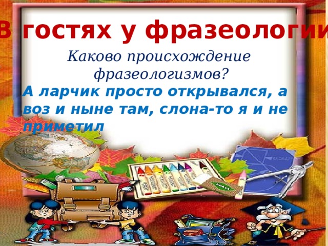 «В гостях у фразеологии» Каково происхождение фразеологизмов? А ларчик просто открывался, а воз и ныне там, слона-то я и не приметил 