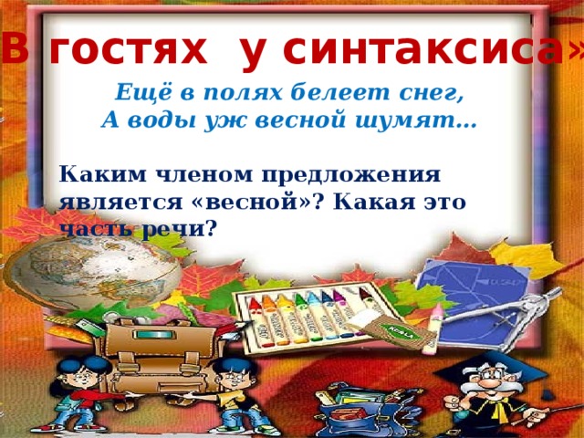 «В гостях у синтаксиса» Ещё в полях белеет снег, А воды уж весной шумят…  Каким членом предложения является «весной»? Какая это часть речи? Ещё в полях белеет снег, А воды уж весной шумят… Каким членом предложения является «весной»? Какая это часть речи?  