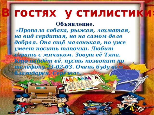 «В гостях у стилистики» Объявление.  «Пропала собака, рыжая, лохматая, на вид сердитая, но на самом деле добрая. Она ещё маленькая, но уже умеет носить тапочки. Любит играть с мячиком. Зовут её Тяпа. Кто найдёт её, пусть позвонит по телефону 23-02-03. Очень буду вам благодарен. Серёжа». Объявление: «Пропала собака, рыжая, лохматая, на вид сердитая, но на самом деле добрая. Она ещё маленькая, но уже умеет носить тапочки. Любит игратьс мячиком. Зовут её Тяпа. Кто найдёт её, пусть позвонит по телефону 23-02-03. Очень буду вам благодарен. Серёжа».  