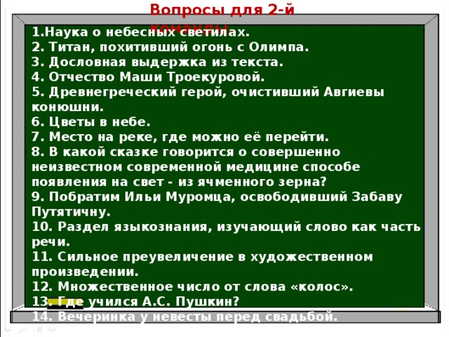 Вопросы для 2-й команды . 1.Наука о небесных светилах. 2. Титан, похитивший огонь с Олимпа. 3. Дословная выдержка из текста. 4. Отчество Маши Троекуровой. 5. Древнегреческий герой, очистивший Авгиевы конюшни. 6. Цветы в небе. 7. Место на реке, где можно её перейти. 8. В какой сказке говорится о совершенно неизвестном современной медицине способе появления на свет - из ячменного зерна? 9. Побратим Ильи Муромца, освободивший Забаву Путятичну. 10. Раздел языкознания, изучающий слово как часть речи. 11. Сильное преувеличение в художественном произведении. 12. Множественное число от слова «колос». 13. Где учился А.С. Пушкин? 14. Вечеринка у невесты перед свадьбой. 15. Балда с помощью этого предмета сумел доказать Бесёнку своё превосходство. 