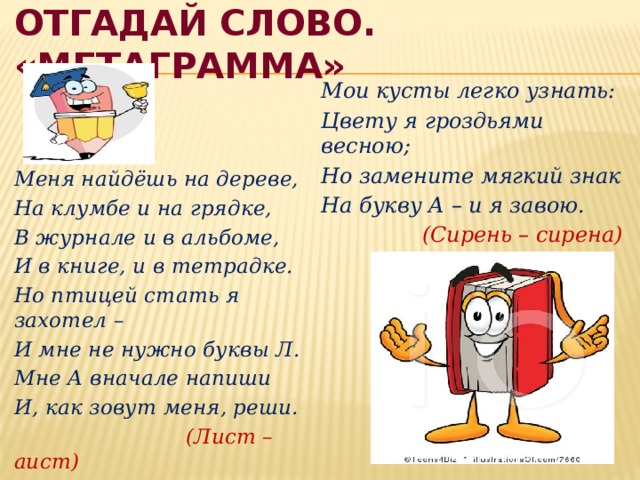 Отгадай слово. «Метаграмма» Мои кусты легко узнать: Цвету я гроздьями весною; Но замените мягкий знак На букву А – и я завою.  (Сирень – сирена) Меня найдёшь на дереве, На клумбе и на грядке, В журнале и в альбоме, И в книге, и в тетрадке. Но птицей стать я захотел – И мне не нужно буквы Л. Мне А вначале напиши И, как зовут меня, реши.  (Лист – аист) 