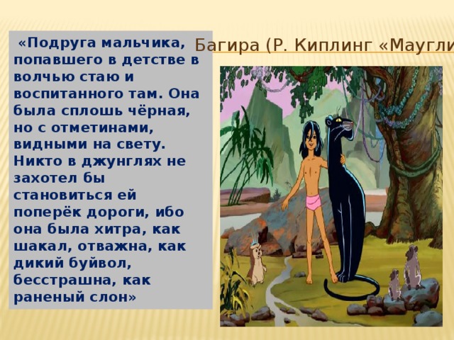  «Подруга мальчика, попавшего в детстве в волчью стаю и воспитанного там. Она была сплошь чёрная, но с отметинами, видными на свету. Никто в джунглях не захотел бы становиться ей поперёк дороги, ибо она была хитра, как шакал, отважна, как дикий буйвол, бесстрашна, как раненый слон» Багира (Р. Киплинг «Маугли») Багира (Р. Киплинг «Маугли»)  