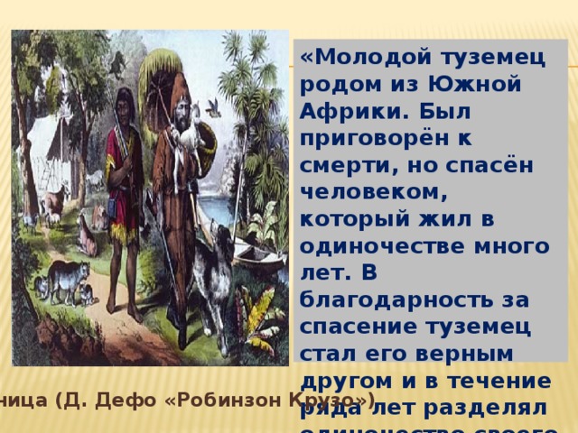 «Молодой туземец родом из Южной Африки. Был приговорён к смерти, но спасён человеком, который жил в одиночестве много лет. В благодарность за спасение туземец стал его верным другом и в течение ряда лет разделял одиночество своего спасителя» Пятница (Д. Дефо «Робинзон Крузо») Пятница (Д. Дефо «Робинзон Крузо»)  