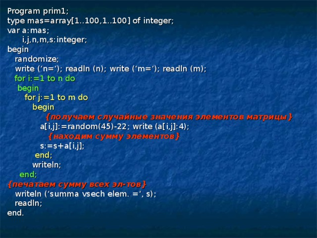 Program prim1; type mas=array[1..100,1..100] of integer; var a:mas;  i,j,n,m,s:integer; begin  randomize;  write (‘n=‘); readln (n); write (‘m=‘); readln (m);  for i:=1 to n do  begin  for j:=1 to m do  begin  { получаем случайные значения элементов матрицы }  a[i,j]:=random(45)-22; write (a[i,j]:4);  { находим сумму элементов }  s:=s+a[i,j];  end;  writeln;  end; { печатаем сумму всех эл-тов }  writeln (‘summa vsech elem. =‘, s);  readln; end. 