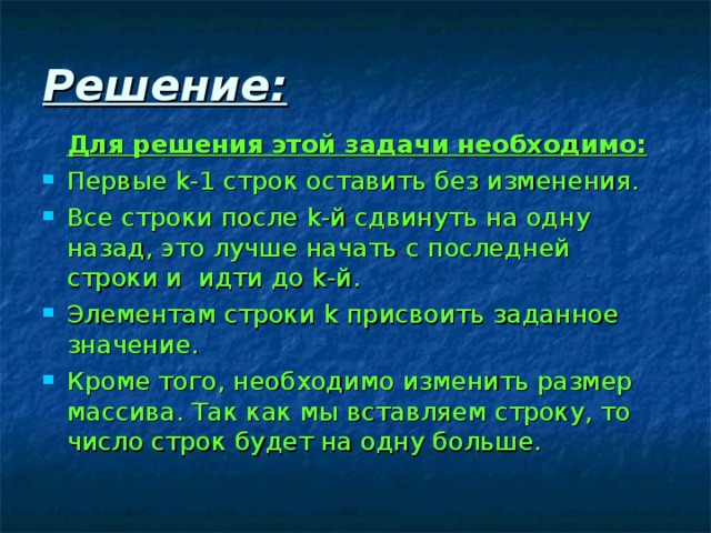 Решение:   Для решения этой задачи необходимо: Первые k -1 строк оставить без изменения. Все строки после k -й сдвинуть на одну назад, это лучше начать с последней строки и идти до k -й. Элементам строки k присвоить заданное значение. Кроме того, необходимо изменить размер массива. Так как мы вставляем строку, то число строк будет на одну больше. 
