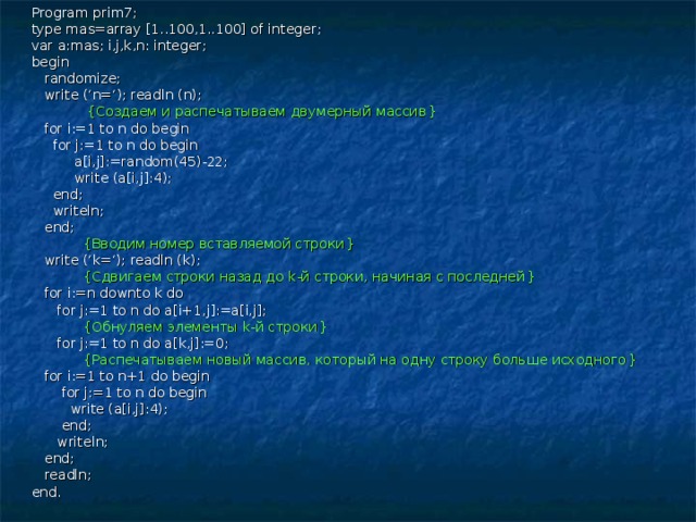 Program prim7; type mas=array [1..100,1..100] of integer; var a:mas; i,j,k,n: integer; begin  randomize;  write (‘n=‘); readln (n);  { Создаем и распечатываем двумерный массив }  for i:=1 to n do begin  for j:=1 to n do begin  a[i,j]:=random(45)-22;  write (a[i,j]:4);  end;  writeln;  end;  { Вводим номер вставляемой строки }  write (‘k=‘); readln (k);  { Сдвигаем строки назад до k -й строки, начиная с последней }  for i:=n downto k do  for j:=1 to n do a[i+1,j]:=a[i,j];  { Обнуляем элементы k -й строки }  for j:=1 to n do a[k,j]:=0;  { Распечатываем новый массив, который на одну строку больше исходного }  for i:=1 to n+1 do begin  for j:=1 to n do begin  write (a[i,j]:4);  end;  writeln;  end;  readln; end. 