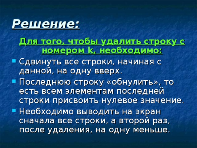 Решение:   Для того, чтобы удалить строку с номером k , необходимо: Сдвинуть все строки, начиная с данной, на одну вверх. Последнюю строку «обнулить», то есть всем элементам последней строки присвоить нулевое значение. Необходимо выводить на экран сначала все строки, а второй раз, после удаления, на одну меньше. 