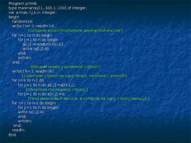 Program prim8; type mas=array[1..100,1..100] of integer; var a:mas; i,j,k,n: integer; begin  randomize;  write (‘n=‘); readln (n);  { Создаем и распечатываем двумерный массив }  for i:=1 to n do begin  for j:=1 to n do begin  a[i,j]:=random(45)-22;  write (a[i,j]:4);  end;  writeln;  end;  { Вводим номер удаляемой строки }  write (‘k=‘); readln (k);  { Сдвигаем строки на одну вверх, начиная с данной }  for i:=k to n-1 do  for j:=1 to n do a[i,j]:=a[i+1;j];  { Обнуляем последнюю строку }  for j:=1 to n do a[n,j]:=0;  { Печатаем новый массив, в котором на одну строку меньше }  for i:=1 to n-1 do begin  for j:=1 to n do begin  write (a[i,j]:4);  end;  writeln;  end;  readln; End. 