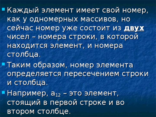 Каждый элемент имеет свой номер, как у одномерных массивов, но сейчас номер уже состоит из двух чисел – номера строки, в которой находится элемент, и номера столбца. Таким образом, номер элемента определяется пересечением строки и столбца. Например, а 12 – это элемент, стоящий в первой строке и во втором столбце. 
