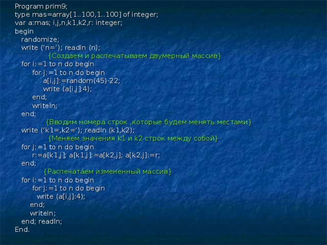 Program prim9; type mas=array[1..100,1..100] of integer; var a:mas; i,j,n,k1,k2,r: integer; begin  randomize;  write (‘n=‘); readln (n);  { Создаем и распечатываем двумерный массив }  for i:=1 to n do begin  for j:=1 to n do begin  a[i,j]:=random(45)-22;  write (a[i,j]:4);  end;  writeln;  end;  { Вводим номера строк ,которые будем менять местами }  write (‘k1=,k2=‘); readln (k1,k2);  { Меняем значения k 1 и k 2 строк между собой }  for j:=1 to n do begin  r:=a[k1,j]; a[k1,j]:=a[k2,j]; a[k2,j]:=r;  end;  { Распечатаем измененный массив }  for i:=1 to n do begin  for j:=1 to n do begin  write (a[i,j]:4);  end;  writeln;  end; readln; End. 