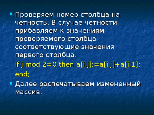 Проверяем номер столбца на четность. В случае четности прибавляем к значениям проверяемого столбца соответствующие значения первого столбца.   if j mod 2=0 then a[i,j]:=a[i,j]+a[i,1];   end; Далее распечатываем измененный массив. 