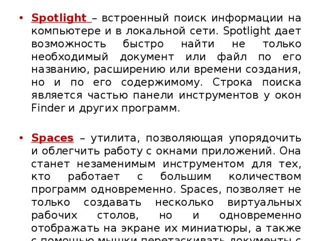 Spotlight – встроенный поиск информации на компьютере и в локальной сети. Spotlight дает возможность быстро найти не только необходимый документ или файл по его названию, расширению или времени создания, но и по его содержимому. Строка поиска является частью панели инструментов у окон Finder и других программ. Spaces  – утилита, позволяющая упорядочить и облегчить работу с окнами приложений. Она станет незаменимым инструментом для тех, кто работает с большим количеством программ одновременно. Spaces, позволяет не только создавать несколько виртуальных рабочих столов, но и одновременно отображать на экране их миниатюры, а также с помощью мышки перетаскивать документы с одного стола на другой.  