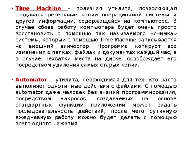 Time Machine – полезная утилита, позволяющая создавать резервные копии операционной системы и другой информации, содержащейся на компьютере. В случае сбоев работу компьютера будет очень просто восстановить с помощью так называемого «снимка» системы, который с помощью Time Machine записывается на внешний винчестер. Программа копирует все изменения в папках, файлах и документах каждый час, а в случае нехватки места на диске, освобождает его посредством удаления самых старых копий. Automator – утилита, необходимая для тех, кто часто выполняет однотипные действия с файлами. С помощью automator даже человек без знаний программирования, посредством макросов, создаваемых на основе стандартных функций приложений может задать последовательность действий, после чего рутинную ежедневную работу можно будет делать с помощью всего одного нажатия. 