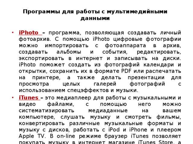  Программы для работы с мультимедийными данными   iPhoto – программа, позволяющая создавать личный фотоархив. С помощью iPhoto цифровые фотографии можно импортировать с фотоаппарата в архив, создавать альбомы и события, редактировать, экспортировать в интернет и записывать на диски. iPhoto поможет создать из фотографий календари и открытки, сохранить их в формате PDF или распечатать на принтере, а также делать презентации для просмотра целых галерей фотографий с использованием спецэффектов и музыки. iTunes – это медиаплеер для работы с музыкальными и видео файлами, с помощью него можно систематизировать медиаданные на вашем компьютере, слушать музыку и смотреть фильмы, конвертировать различные музыкальные форматы и музыку с дисков, работать с iPod и iPhone и плеером Apple TV. В on-line режиме браузер iTunes позволяет покупать музыку в интернет магазине iTunes Store, а также слушать любые радиостанции.  