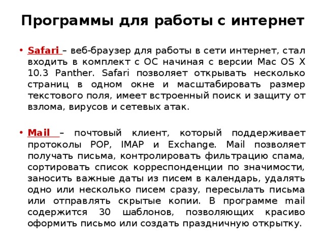 Программы для работы с интернет Safari – веб-браузер для работы в сети интернет, стал входить в комплект с ОС начиная с версии Mac OS X 10.3 Panther. Safari позволяет открывать несколько страниц в одном окне и масштабировать размер текстового поля, имеет встроенный поиск и защиту от взлома, вирусов и сетевых атак. Mail – почтовый клиент, который поддерживает протоколы POP, IMAP и Exchange. Mail позволяет получать письма, контролировать фильтрацию спама, сортировать список корреспонденции по значимости, заносить важные даты из писем в календарь, удалять одно или несколько писем сразу, пересылать письма или отправлять скрытые копии. В программе mail содержится 30 шаблонов, позволяющих красиво оформить письмо или создать праздничную открытку.  